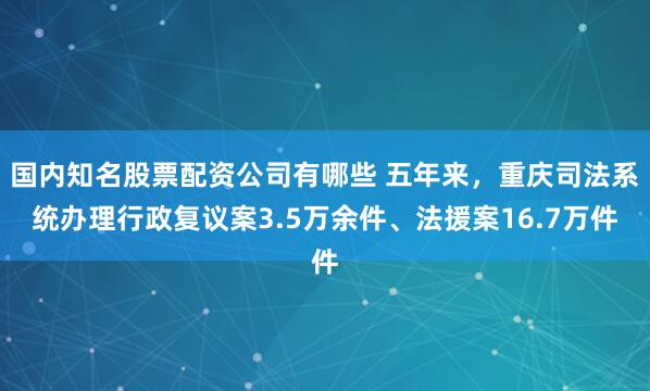 国内知名股票配资公司有哪些 五年来，重庆司法系统办理行政复议案3.5万余件、法援案16.7万件