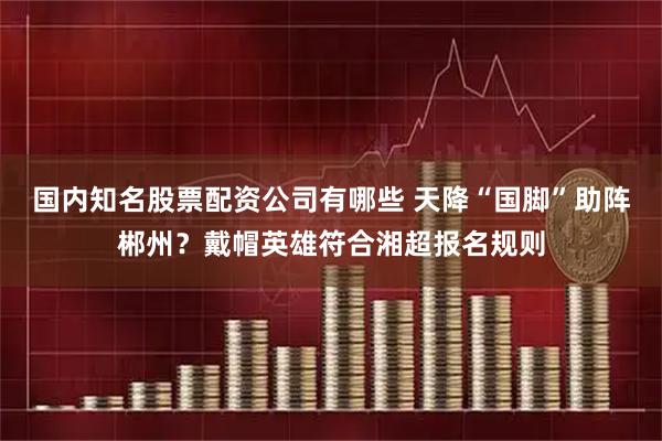 国内知名股票配资公司有哪些 天降“国脚”助阵郴州？戴帽英雄符合湘超报名规则