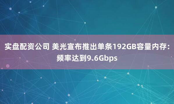 实盘配资公司 美光宣布推出单条192GB容量内存：频率达到9.6Gbps