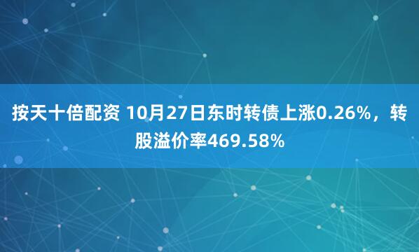 按天十倍配资 10月27日东时转债上涨0.26%，转股溢价率469.58%