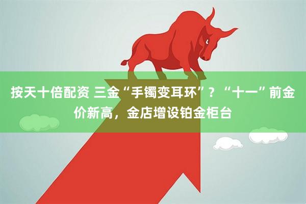 按天十倍配资 三金“手镯变耳环”？“十一”前金价新高，金店增设铂金柜台