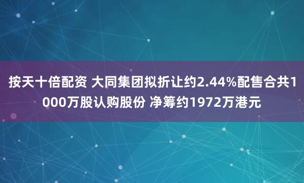按天十倍配资 大同集团拟折让约2.44%配售合共1000万股认购股份 净筹约1972万港元
