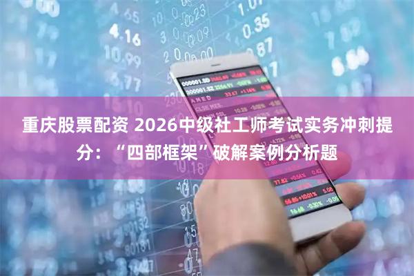 重庆股票配资 2026中级社工师考试实务冲刺提分：“四部框架”破解案例分析题